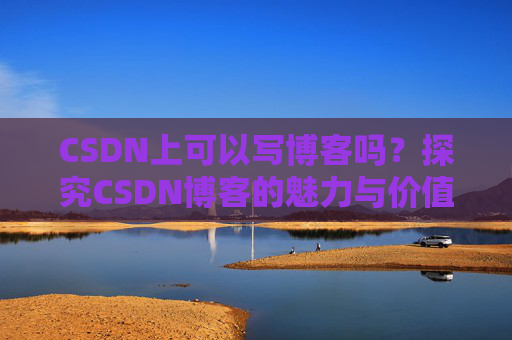 CSDN上可以写博客吗?探究CSDN博客的魅力与价值 CSDN上可以写博客吗?探究CSDN博客的魅力与价值